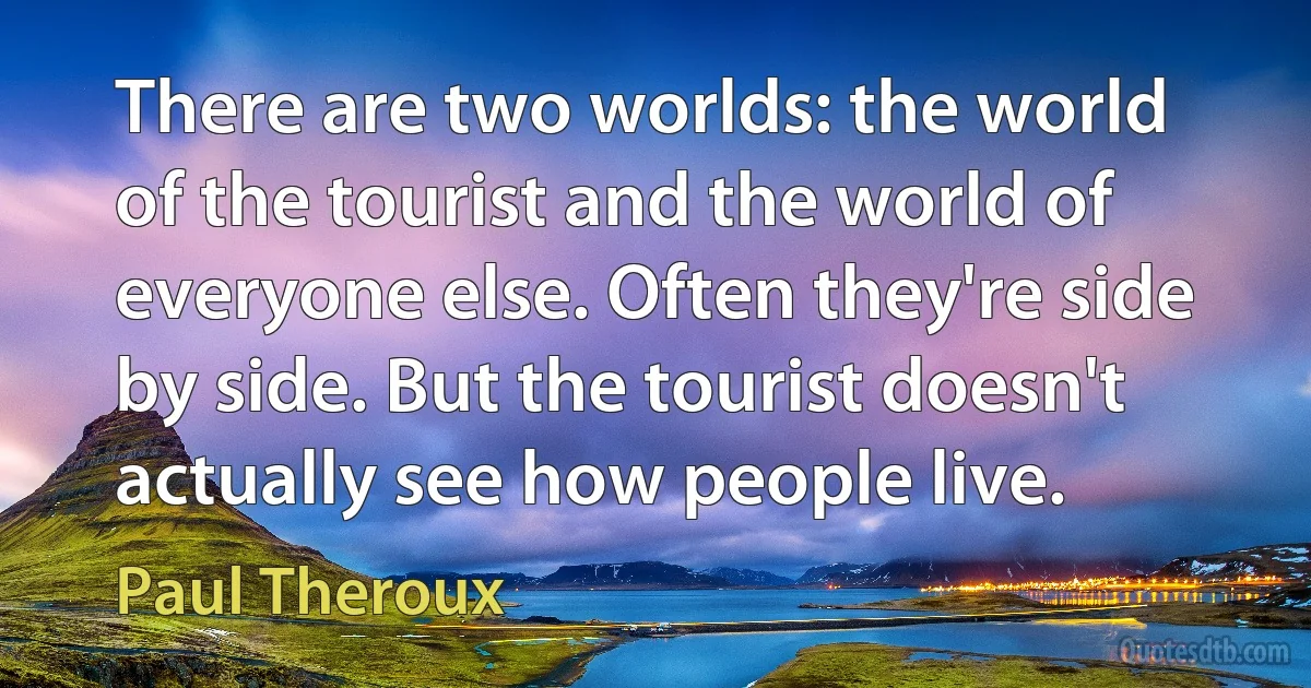 There are two worlds: the world of the tourist and the world of everyone else. Often they're side by side. But the tourist doesn't actually see how people live. (Paul Theroux)