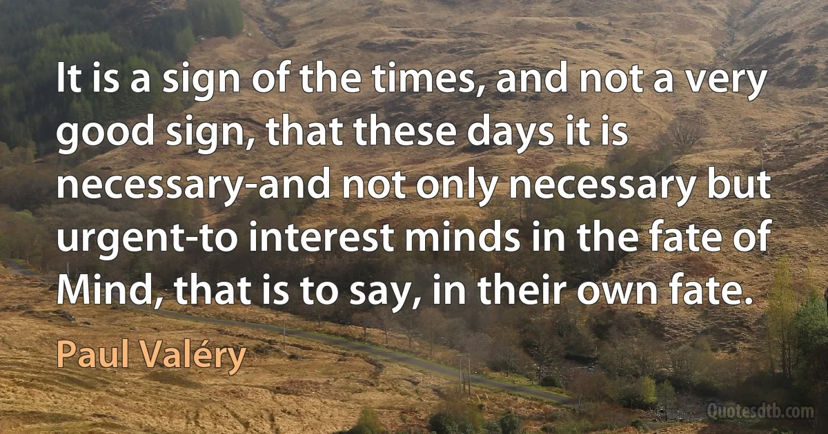 It is a sign of the times, and not a very good sign, that these days it is necessary-and not only necessary but urgent-to interest minds in the fate of Mind, that is to say, in their own fate. (Paul Valéry)