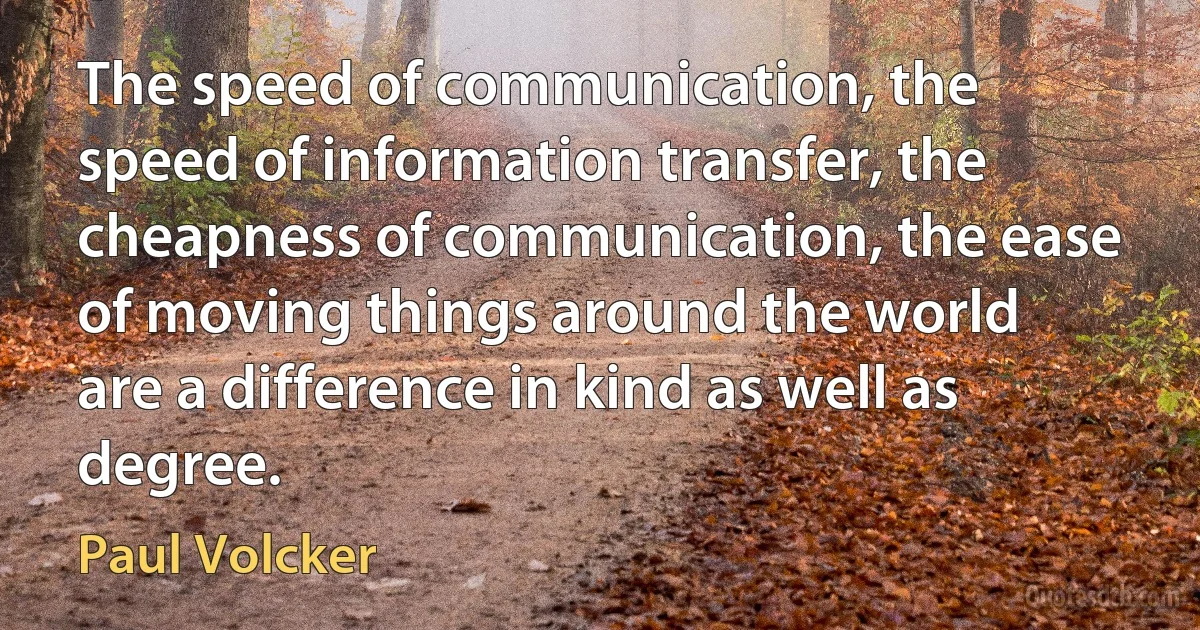 The speed of communication, the speed of information transfer, the cheapness of communication, the ease of moving things around the world are a difference in kind as well as degree. (Paul Volcker)