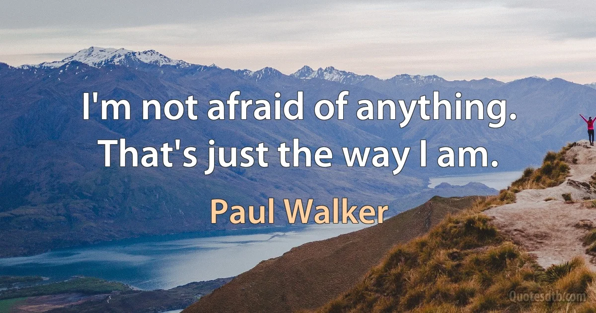 I'm not afraid of anything. That's just the way I am. (Paul Walker)