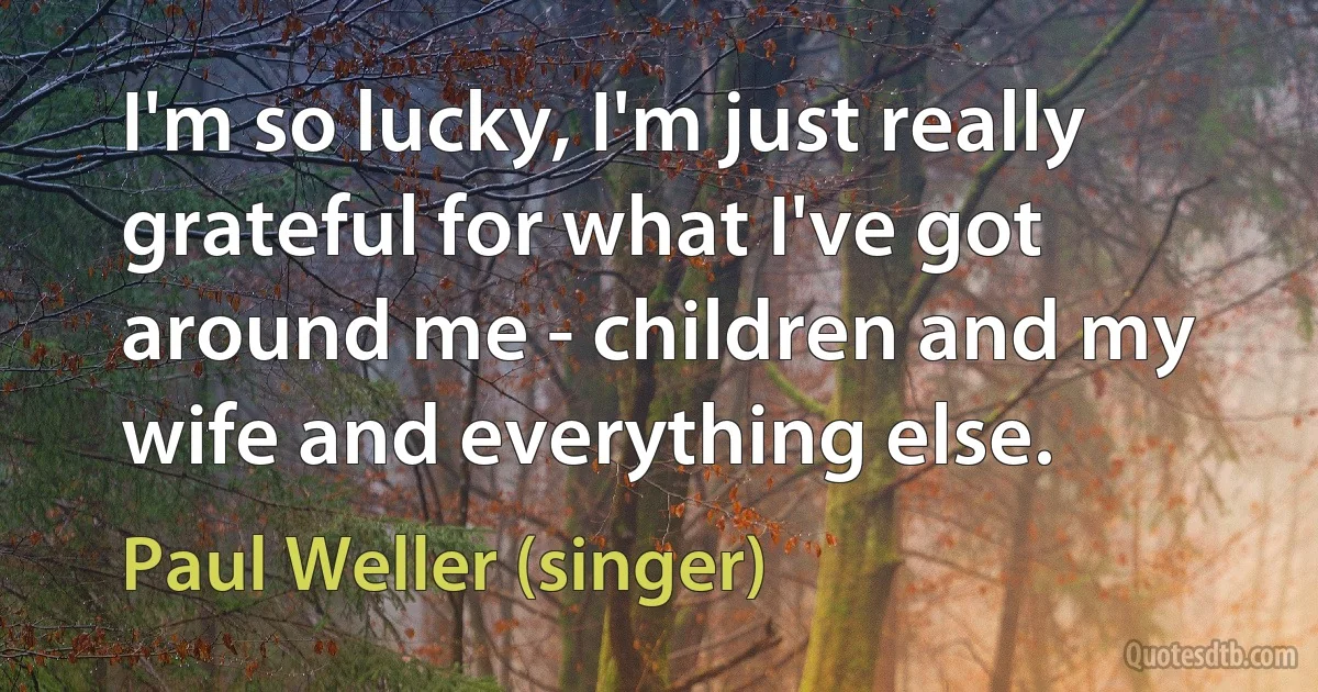 I'm so lucky, I'm just really grateful for what I've got around me - children and my wife and everything else. (Paul Weller (singer))