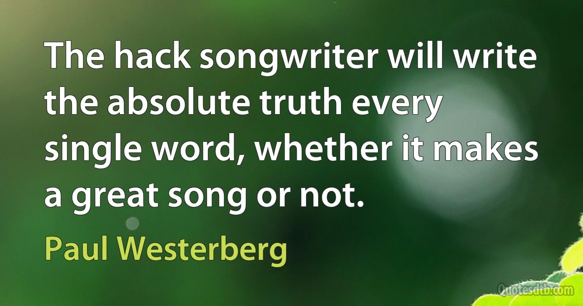 The hack songwriter will write the absolute truth every single word, whether it makes a great song or not. (Paul Westerberg)