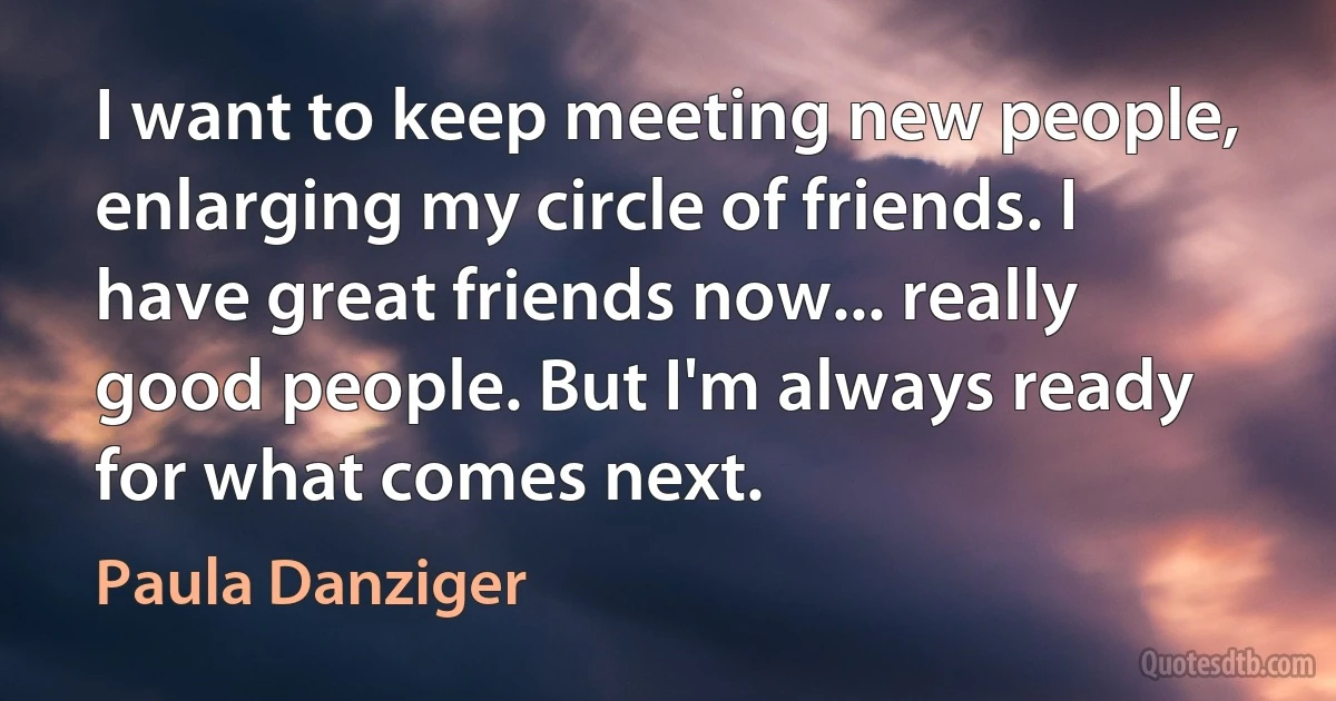 I want to keep meeting new people, enlarging my circle of friends. I have great friends now... really good people. But I'm always ready for what comes next. (Paula Danziger)