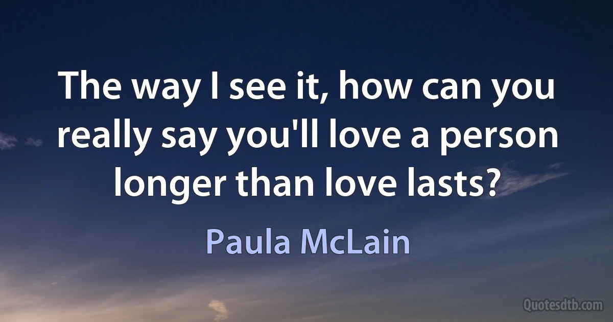 The way I see it, how can you really say you'll love a person longer than love lasts? (Paula McLain)