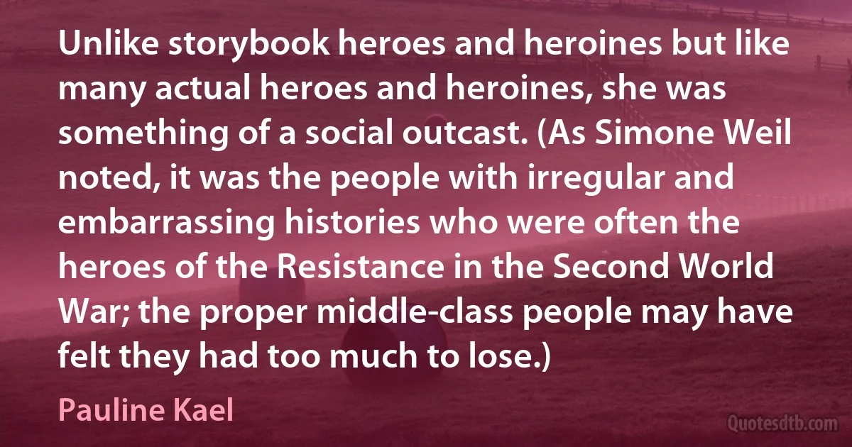 Unlike storybook heroes and heroines but like many actual heroes and heroines, she was something of a social outcast. (As Simone Weil noted, it was the people with irregular and embarrassing histories who were often the heroes of the Resistance in the Second World War; the proper middle-class people may have felt they had too much to lose.) (Pauline Kael)