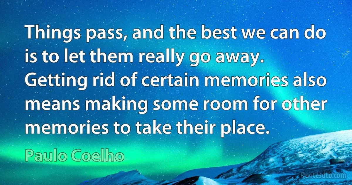 Things pass, and the best we can do is to let them really go away. Getting rid of certain memories also means making some room for other memories to take their place. (Paulo Coelho)