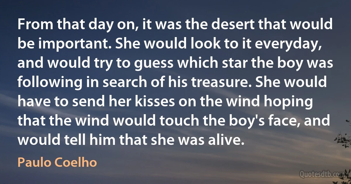 From that day on, it was the desert that would be important. She would look to it everyday, and would try to guess which star the boy was following in search of his treasure. She would have to send her kisses on the wind hoping that the wind would touch the boy's face, and would tell him that she was alive. (Paulo Coelho)