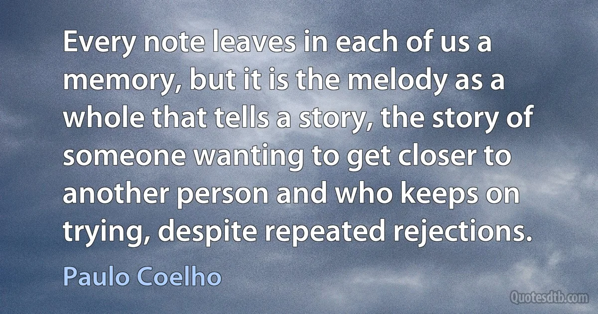 Every note leaves in each of us a memory, but it is the melody as a whole that tells a story, the story of someone wanting to get closer to another person and who keeps on trying, despite repeated rejections. (Paulo Coelho)