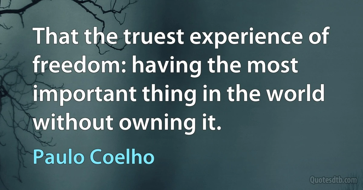 That the truest experience of freedom: having the most important thing in the world without owning it. (Paulo Coelho)