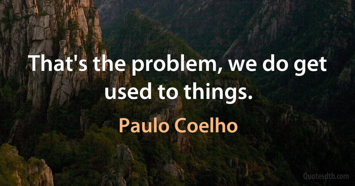 That's the problem, we do get used to things. (Paulo Coelho)