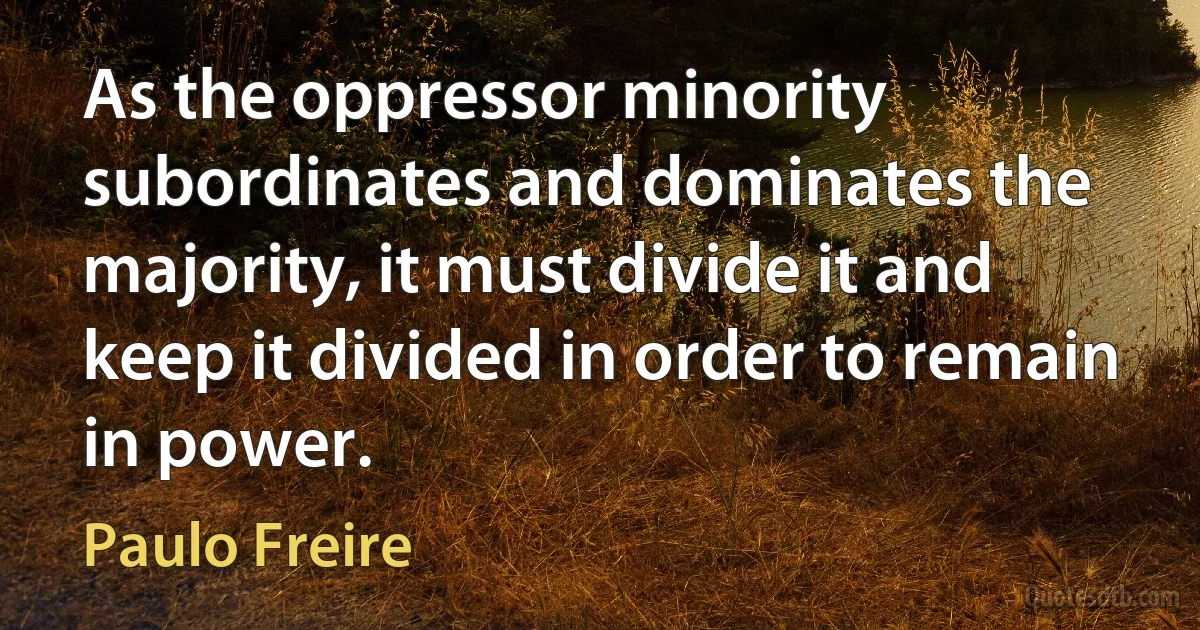 As the oppressor minority subordinates and dominates the majority, it must divide it and keep it divided in order to remain in power. (Paulo Freire)