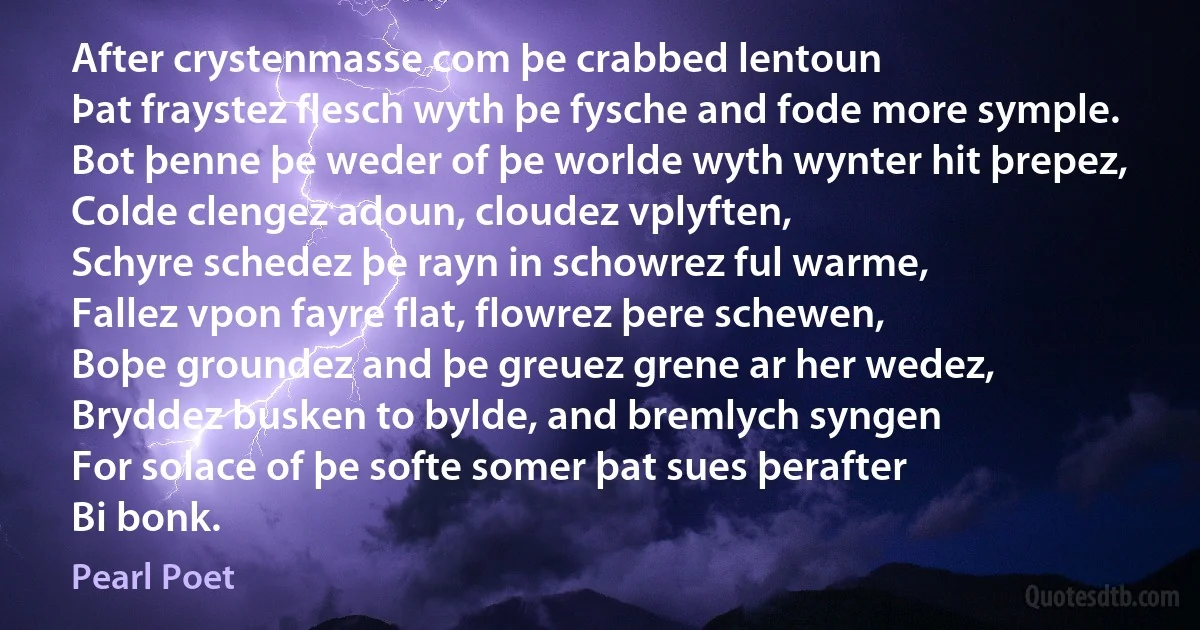 After crystenmasse com þe crabbed lentoun
Þat fraystez flesch wyth þe fysche and fode more symple.
Bot þenne þe weder of þe worlde wyth wynter hit þrepez,
Colde clengez adoun, cloudez vplyften,
Schyre schedez þe rayn in schowrez ful warme,
Fallez vpon fayre flat, flowrez þere schewen,
Boþe groundez and þe greuez grene ar her wedez,
Bryddez busken to bylde, and bremlych syngen
For solace of þe softe somer þat sues þerafter
Bi bonk. (Pearl Poet)