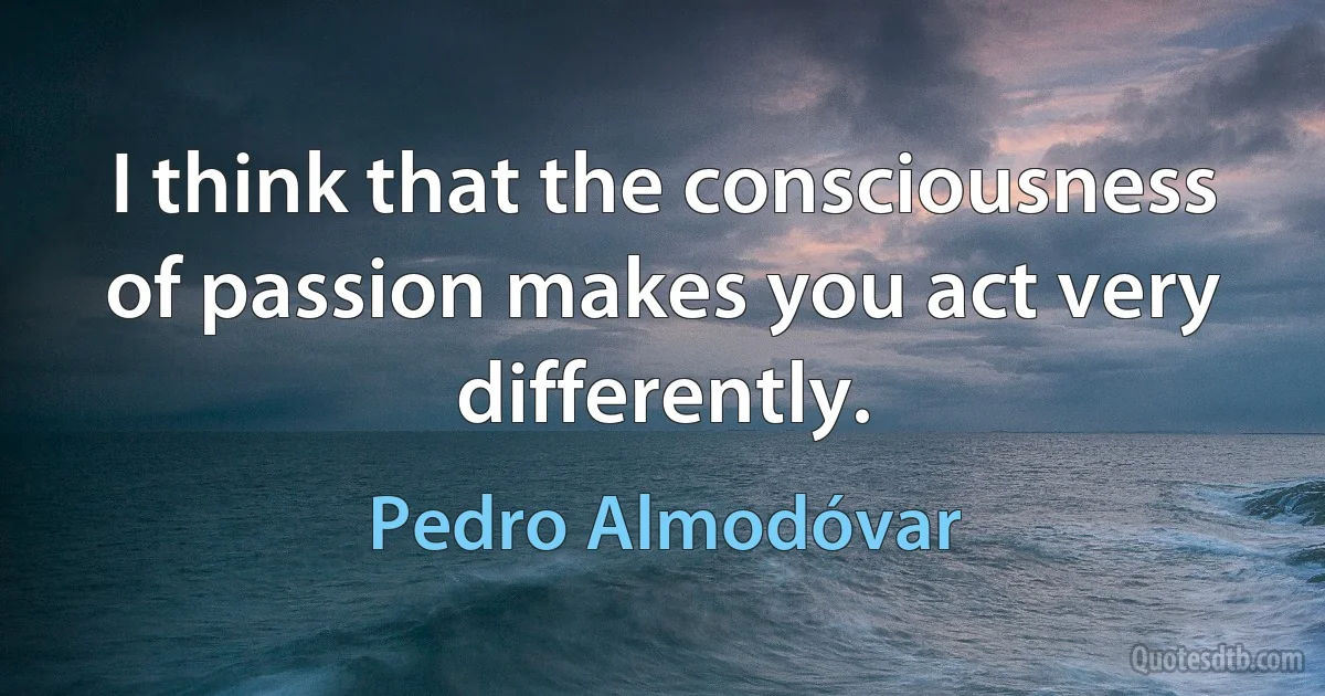 I think that the consciousness of passion makes you act very differently. (Pedro Almodóvar)