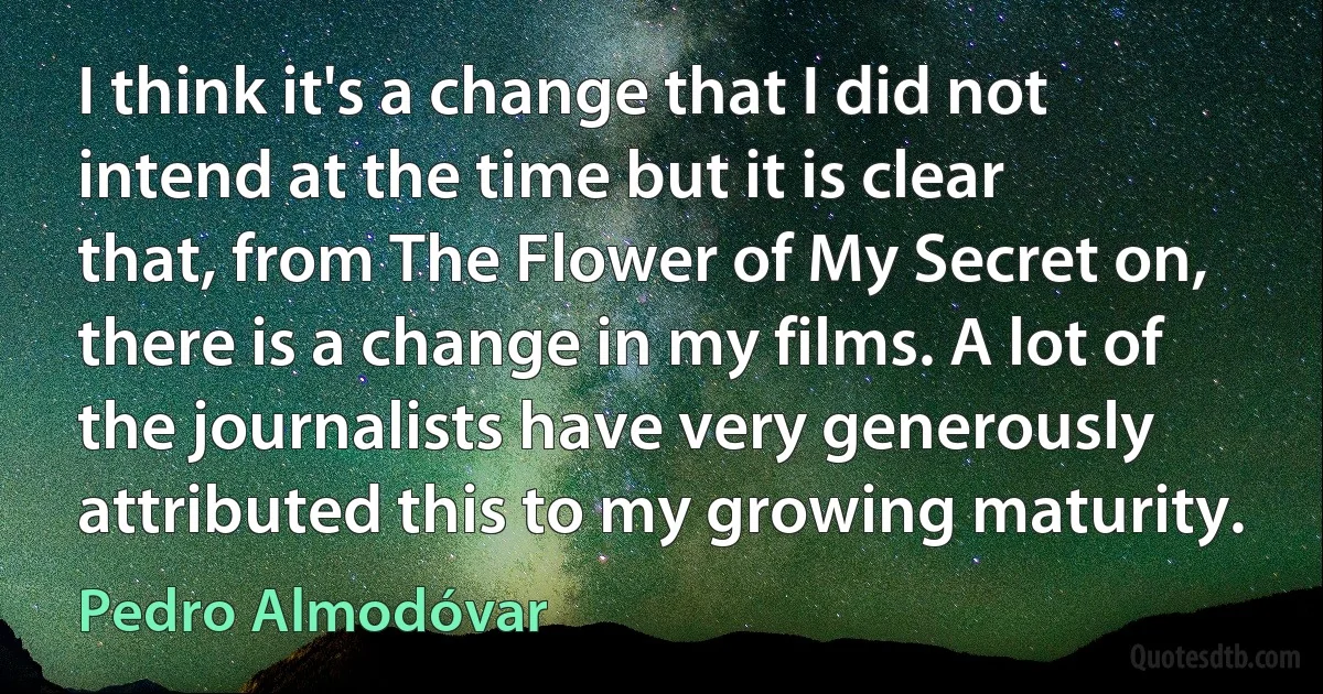 I think it's a change that I did not intend at the time but it is clear that, from The Flower of My Secret on, there is a change in my films. A lot of the journalists have very generously attributed this to my growing maturity. (Pedro Almodóvar)