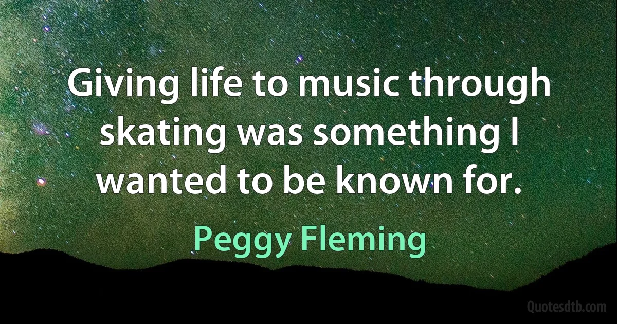 Giving life to music through skating was something I wanted to be known for. (Peggy Fleming)