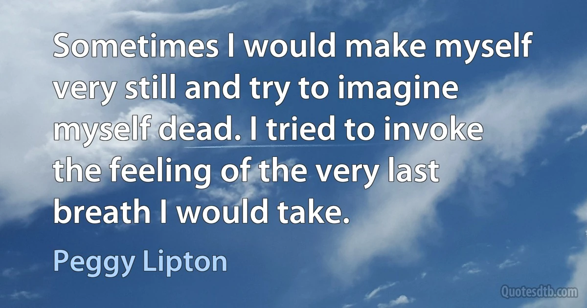 Sometimes I would make myself very still and try to imagine myself dead. I tried to invoke the feeling of the very last breath I would take. (Peggy Lipton)