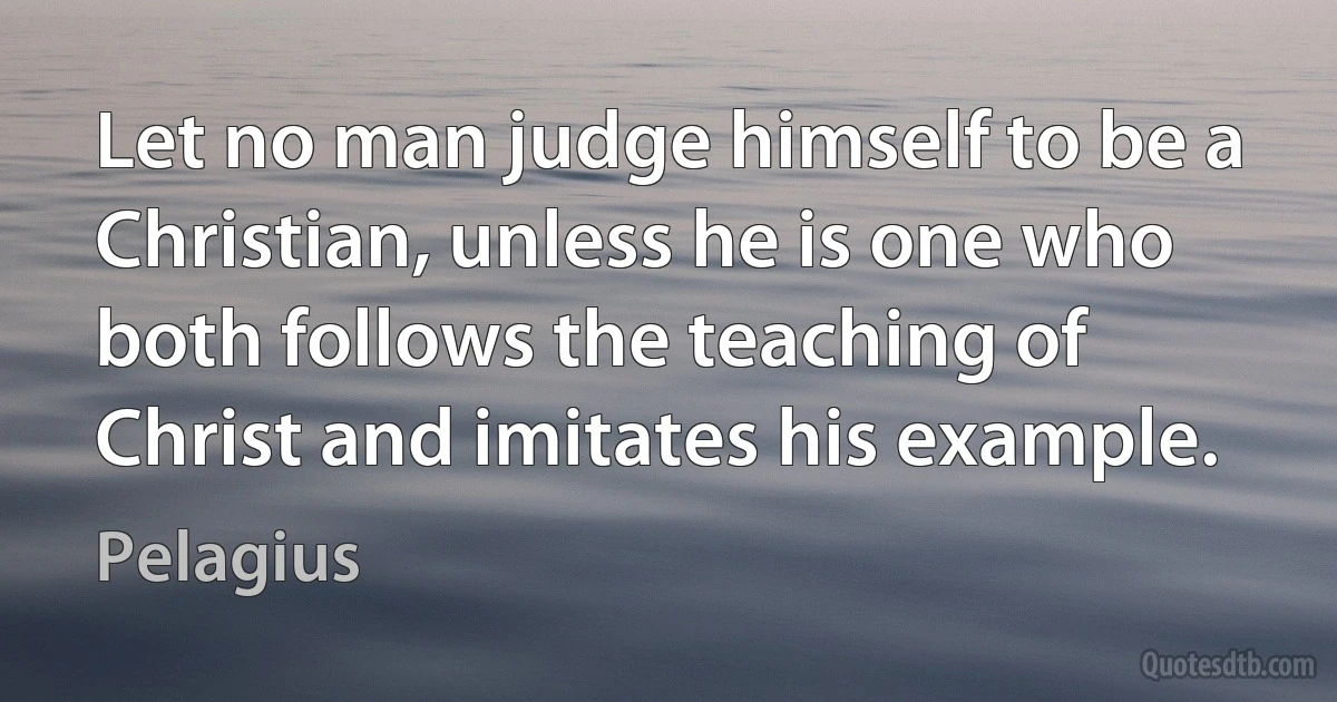 Let no man judge himself to be a Christian, unless he is one who both follows the teaching of Christ and imitates his example. (Pelagius)