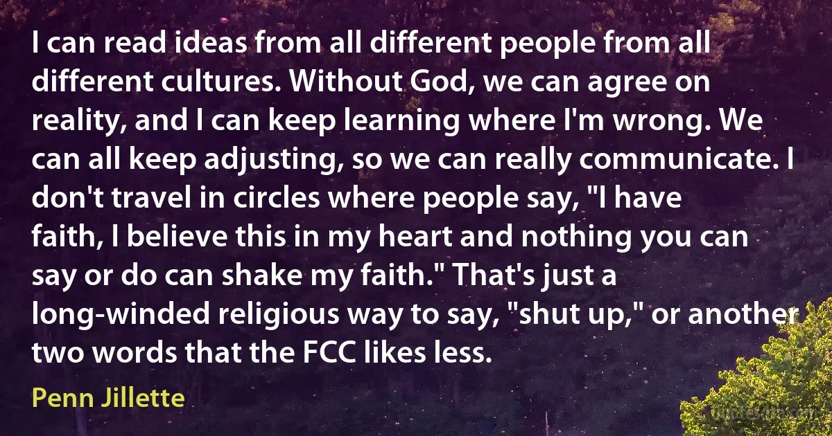 I can read ideas from all different people from all different cultures. Without God, we can agree on reality, and I can keep learning where I'm wrong. We can all keep adjusting, so we can really communicate. I don't travel in circles where people say, "I have faith, I believe this in my heart and nothing you can say or do can shake my faith." That's just a long-winded religious way to say, "shut up," or another two words that the FCC likes less. (Penn Jillette)