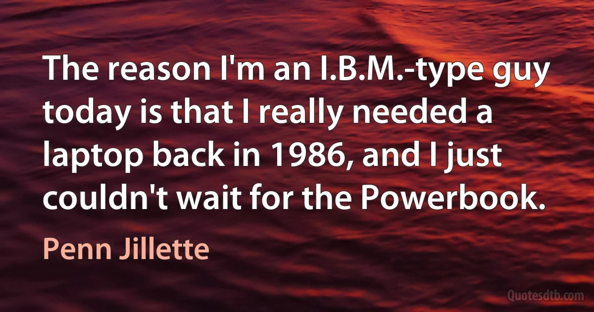 The reason I'm an I.B.M.-type guy today is that I really needed a laptop back in 1986, and I just couldn't wait for the Powerbook. (Penn Jillette)