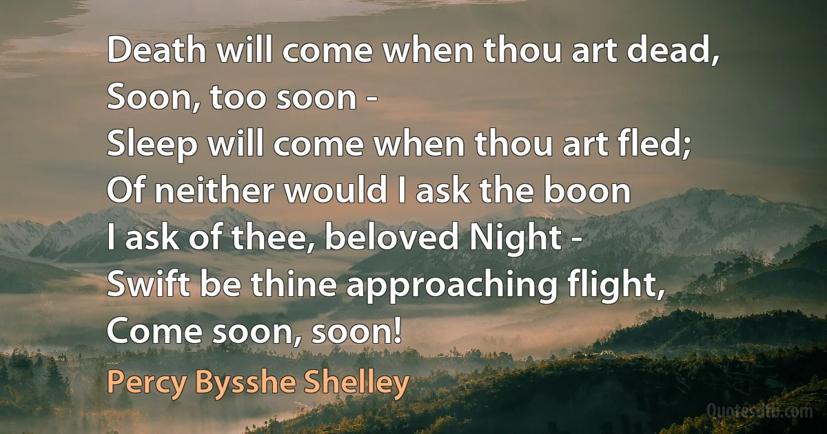 Death will come when thou art dead,
Soon, too soon -
Sleep will come when thou art fled;
Of neither would I ask the boon
I ask of thee, beloved Night -
Swift be thine approaching flight,
Come soon, soon! (Percy Bysshe Shelley)