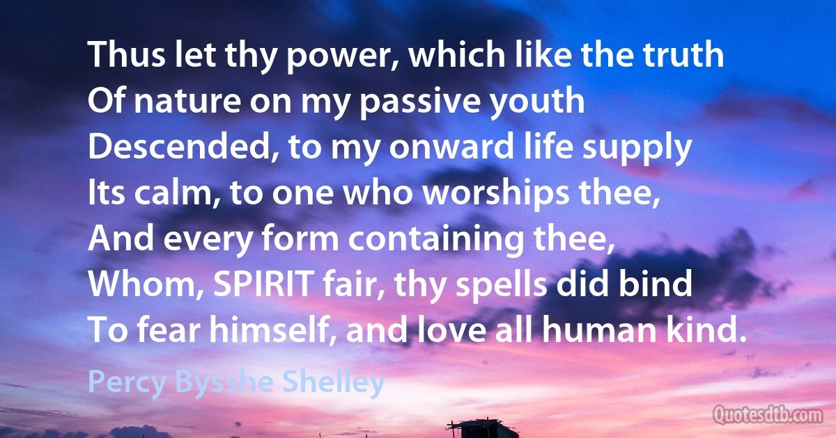 Thus let thy power, which like the truth
Of nature on my passive youth
Descended, to my onward life supply
Its calm, to one who worships thee,
And every form containing thee,
Whom, SPIRIT fair, thy spells did bind
To fear himself, and love all human kind. (Percy Bysshe Shelley)