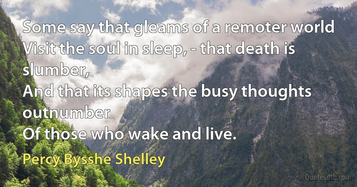 Some say that gleams of a remoter world
Visit the soul in sleep, - that death is slumber,
And that its shapes the busy thoughts outnumber
Of those who wake and live. (Percy Bysshe Shelley)