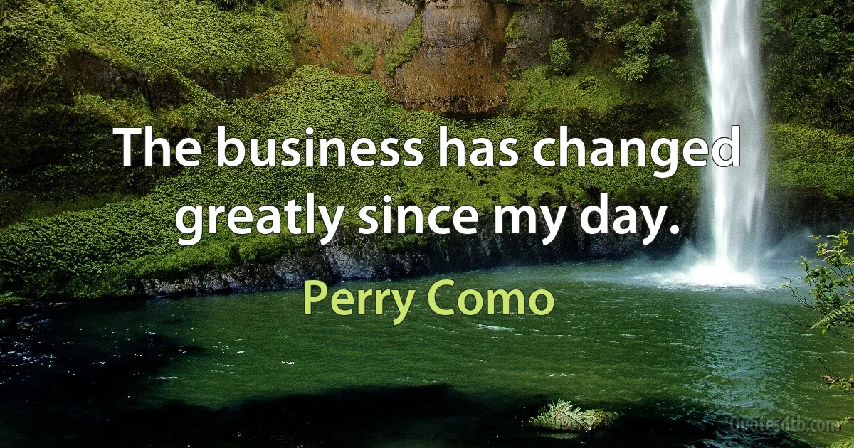 The business has changed greatly since my day. (Perry Como)