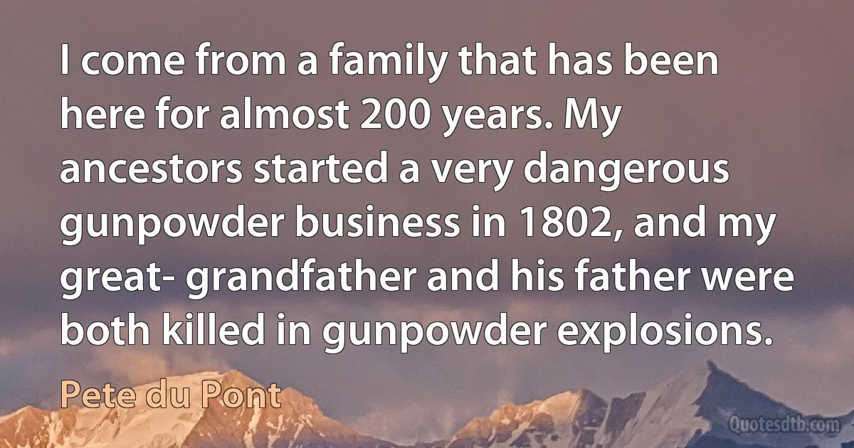 I come from a family that has been here for almost 200 years. My ancestors started a very dangerous gunpowder business in 1802, and my great- grandfather and his father were both killed in gunpowder explosions. (Pete du Pont)