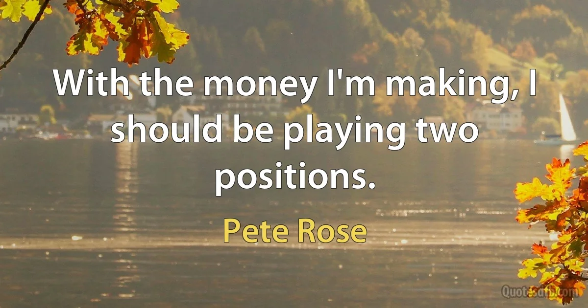 With the money I'm making, I should be playing two positions. (Pete Rose)