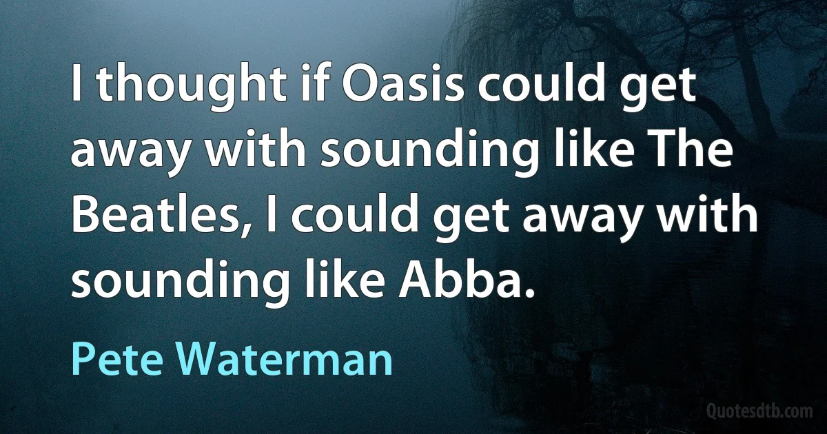 I thought if Oasis could get away with sounding like The Beatles, I could get away with sounding like Abba. (Pete Waterman)