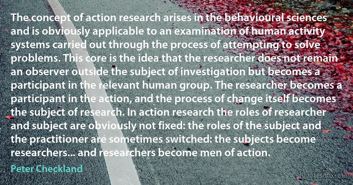 The concept of action research arises in the behavioural sciences and is obviously applicable to an examination of human activity systems carried out through the process of attempting to solve problems. This core is the idea that the researcher does not remain an observer outside the subject of investigation but becomes a participant in the relevant human group. The researcher becomes a participant in the action, and the process of change itself becomes the subject of research. In action research the roles of researcher and subject are obviously not fixed: the roles of the subject and the practitioner are sometimes switched: the subjects become researchers... and researchers become men of action. (Peter Checkland)