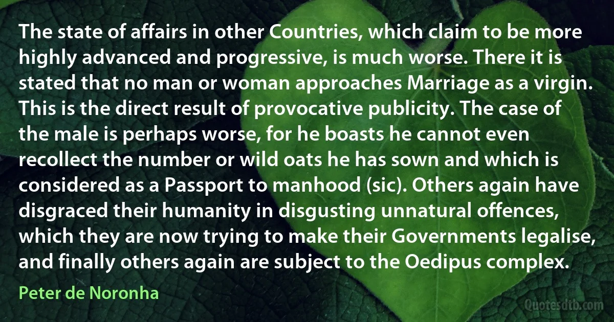 The state of affairs in other Countries, which claim to be more highly advanced and progressive, is much worse. There it is stated that no man or woman approaches Marriage as a virgin. This is the direct result of provocative publicity. The case of the male is perhaps worse, for he boasts he cannot even recollect the number or wild oats he has sown and which is considered as a Passport to manhood (sic). Others again have disgraced their humanity in disgusting unnatural offences, which they are now trying to make their Governments legalise, and finally others again are subject to the Oedipus complex. (Peter de Noronha)