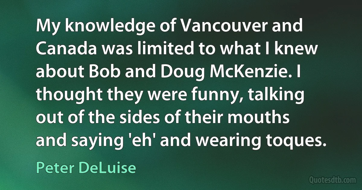 My knowledge of Vancouver and Canada was limited to what I knew about Bob and Doug McKenzie. I thought they were funny, talking out of the sides of their mouths and saying 'eh' and wearing toques. (Peter DeLuise)