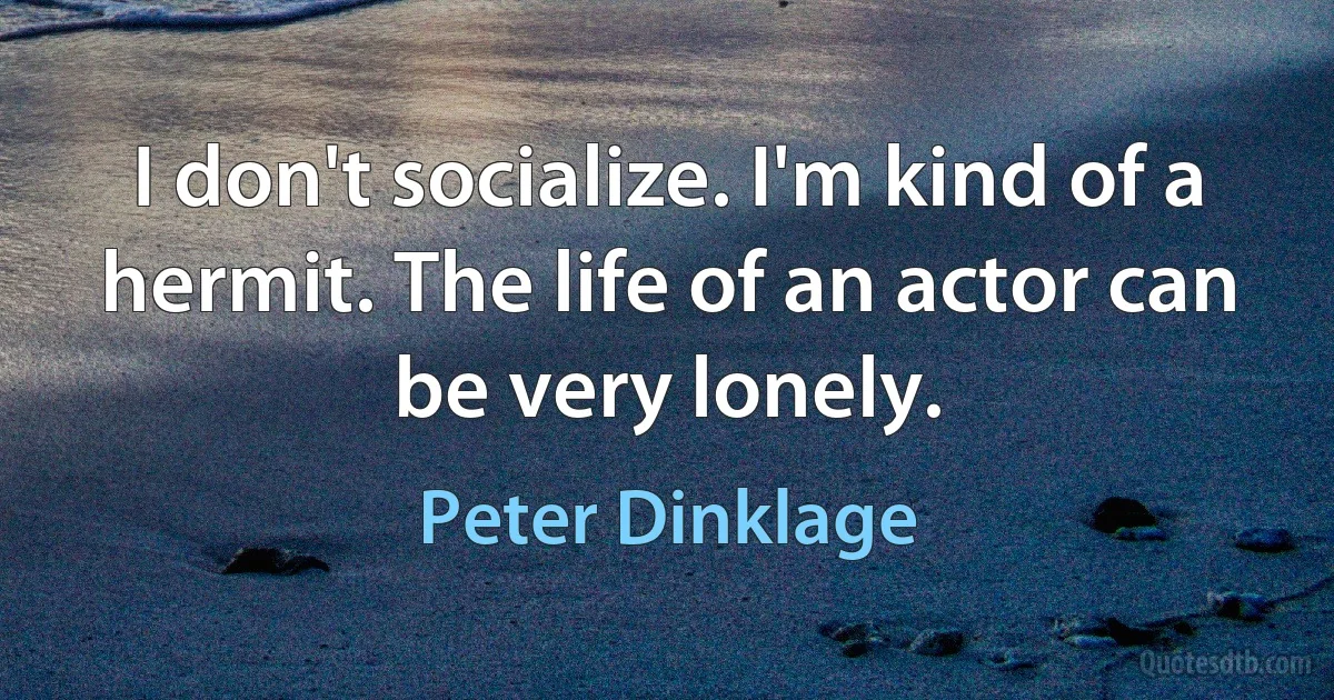 I don't socialize. I'm kind of a hermit. The life of an actor can be very lonely. (Peter Dinklage)