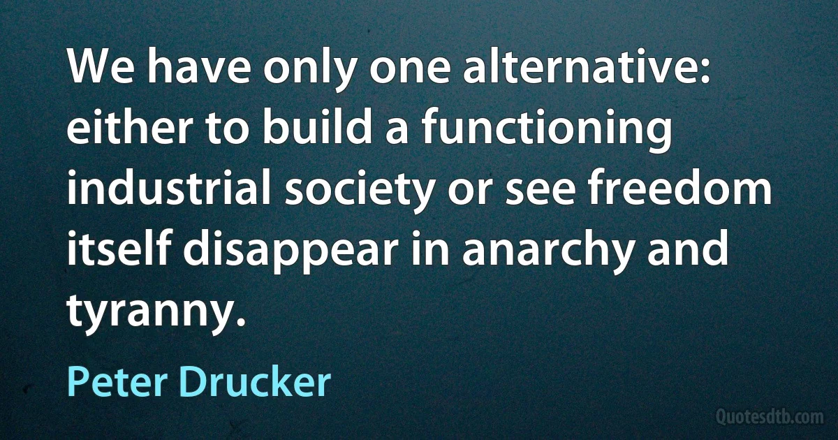 We have only one alternative: either to build a functioning industrial society or see freedom itself disappear in anarchy and tyranny. (Peter Drucker)