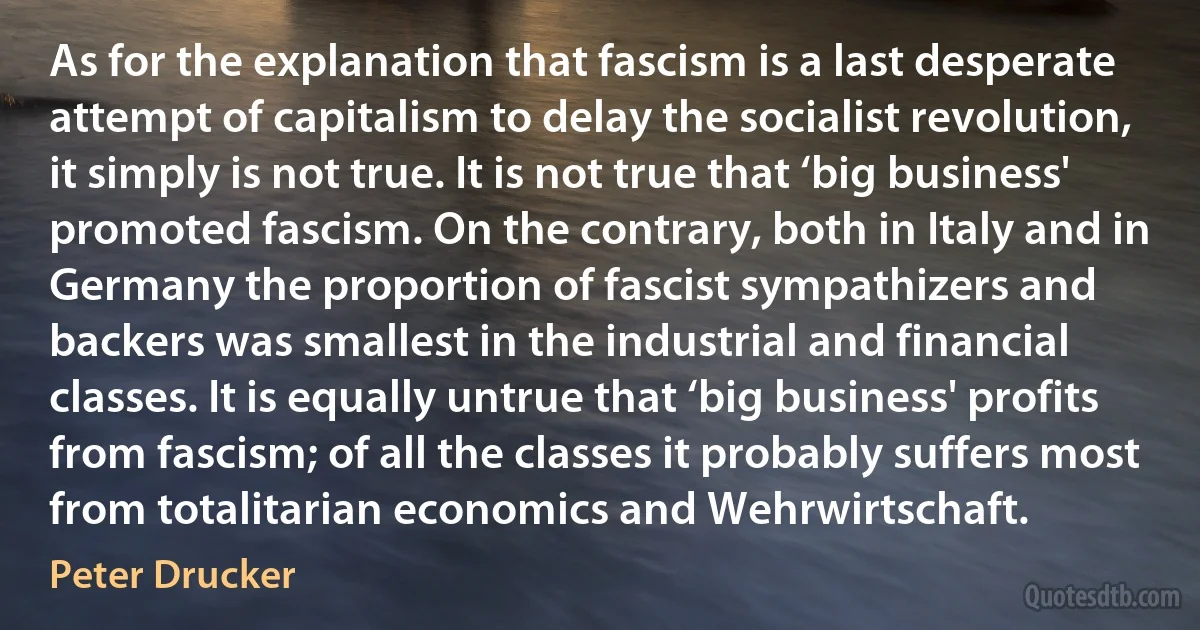 As for the explanation that fascism is a last desperate attempt of capitalism to delay the socialist revolution, it simply is not true. It is not true that ‘big business' promoted fascism. On the contrary, both in Italy and in Germany the proportion of fascist sympathizers and backers was smallest in the industrial and financial classes. It is equally untrue that ‘big business' profits from fascism; of all the classes it probably suffers most from totalitarian economics and Wehrwirtschaft. (Peter Drucker)