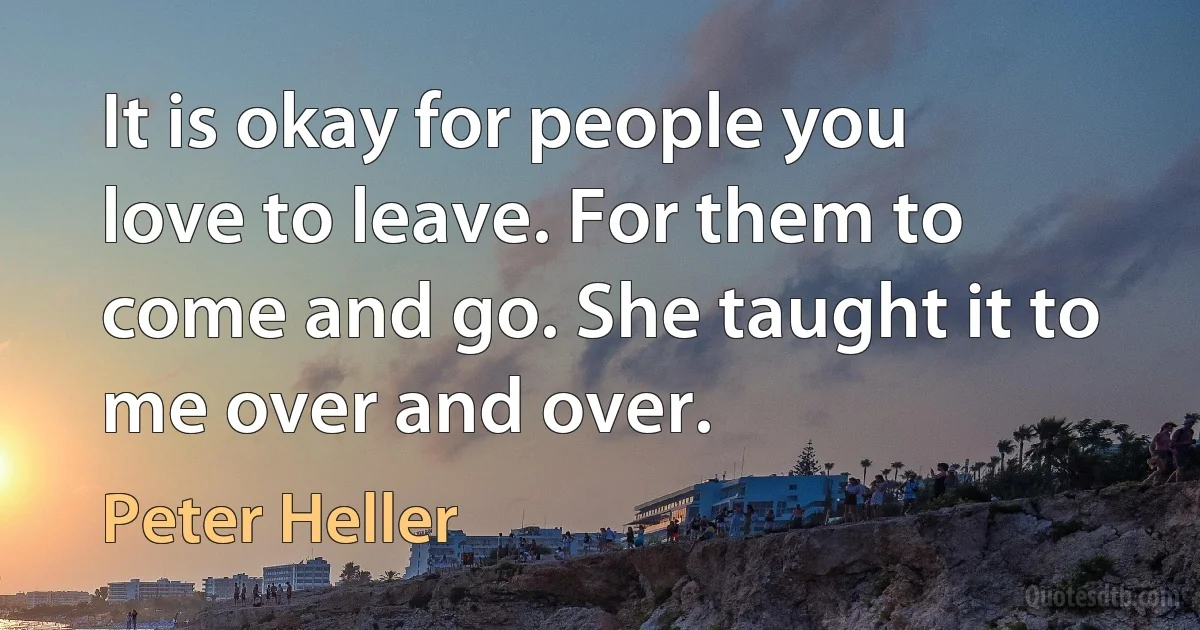 It is okay for people you love to leave. For them to come and go. She taught it to me over and over. (Peter Heller)