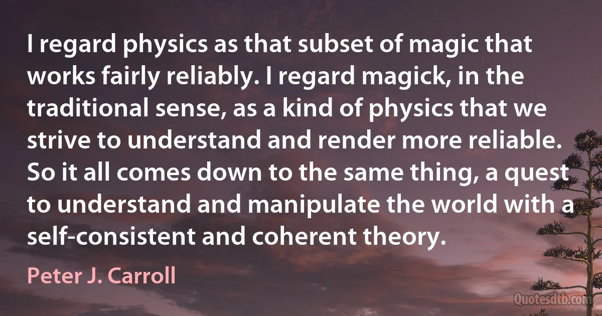 I regard physics as that subset of magic that works fairly reliably. I regard magick, in the traditional sense, as a kind of physics that we strive to understand and render more reliable. So it all comes down to the same thing, a quest to understand and manipulate the world with a self-consistent and coherent theory. (Peter J. Carroll)