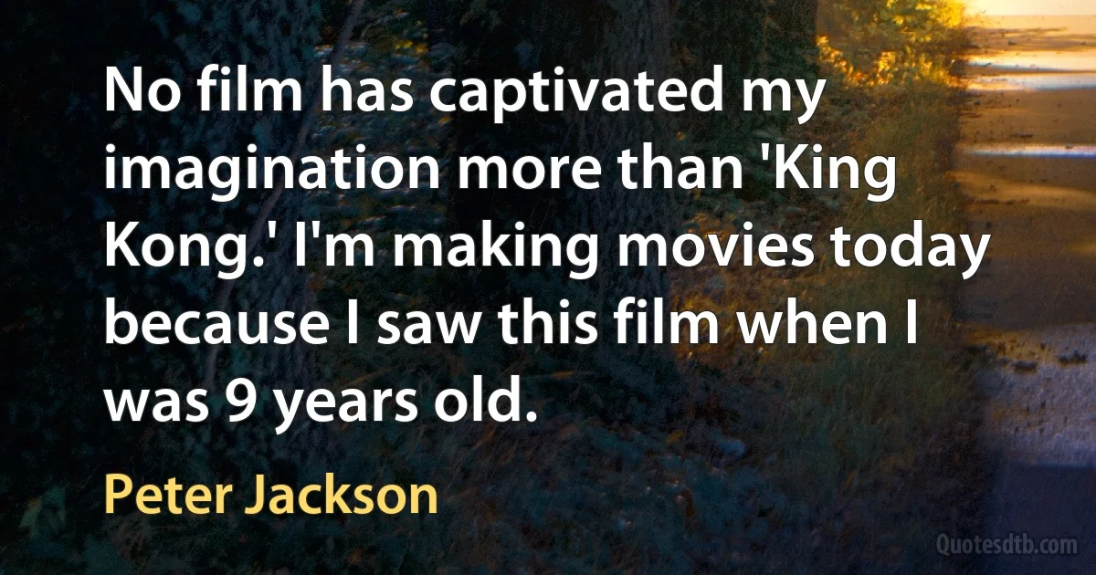 No film has captivated my imagination more than 'King Kong.' I'm making movies today because I saw this film when I was 9 years old. (Peter Jackson)