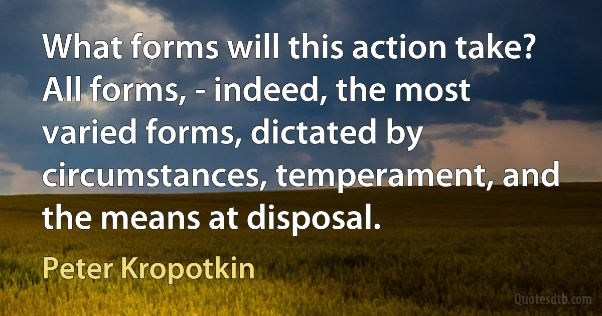 What forms will this action take? All forms, - indeed, the most varied forms, dictated by circumstances, temperament, and the means at disposal. (Peter Kropotkin)