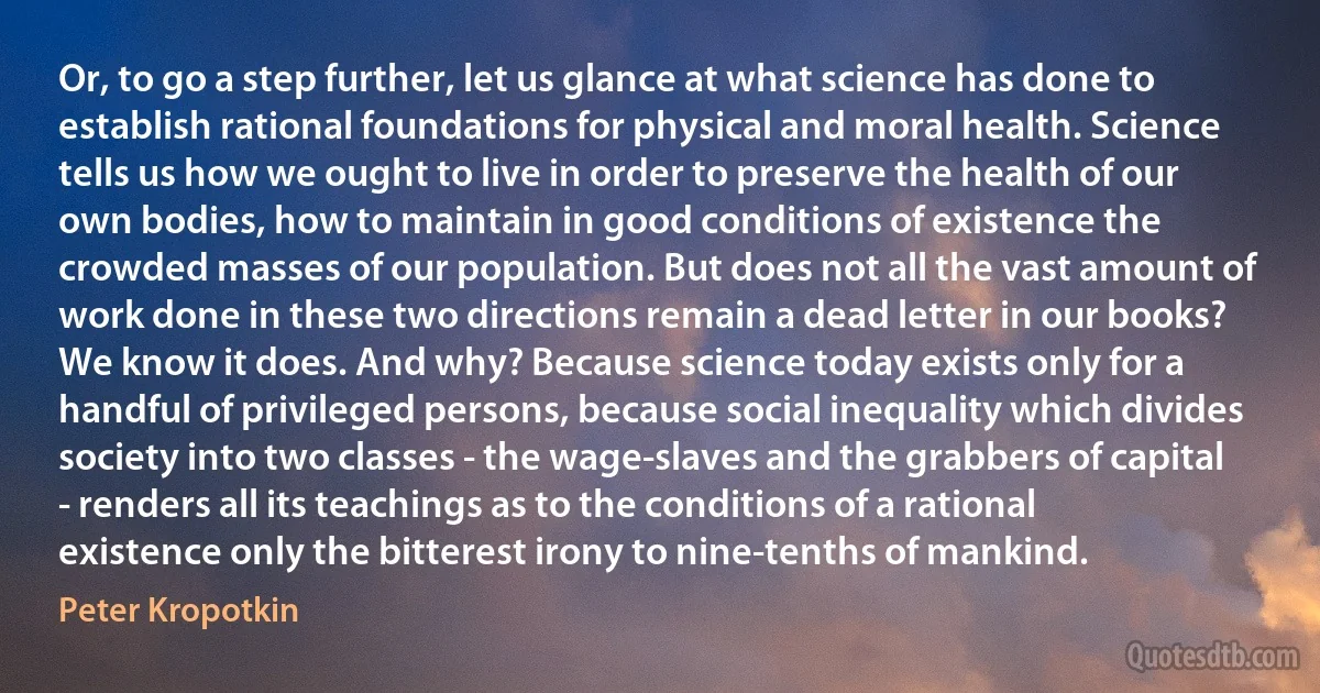 Or, to go a step further, let us glance at what science has done to establish rational foundations for physical and moral health. Science tells us how we ought to live in order to preserve the health of our own bodies, how to maintain in good conditions of existence the crowded masses of our population. But does not all the vast amount of work done in these two directions remain a dead letter in our books? We know it does. And why? Because science today exists only for a handful of privileged persons, because social inequality which divides society into two classes - the wage-slaves and the grabbers of capital - renders all its teachings as to the conditions of a rational existence only the bitterest irony to nine-tenths of mankind. (Peter Kropotkin)