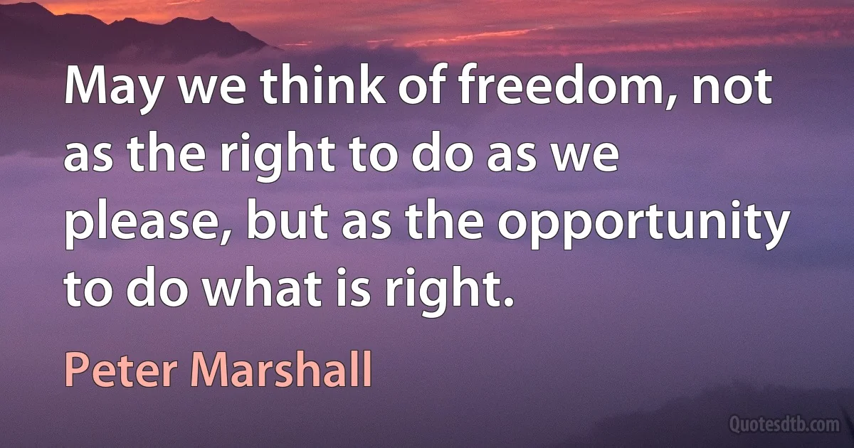 May we think of freedom, not as the right to do as we please, but as the opportunity to do what is right. (Peter Marshall)