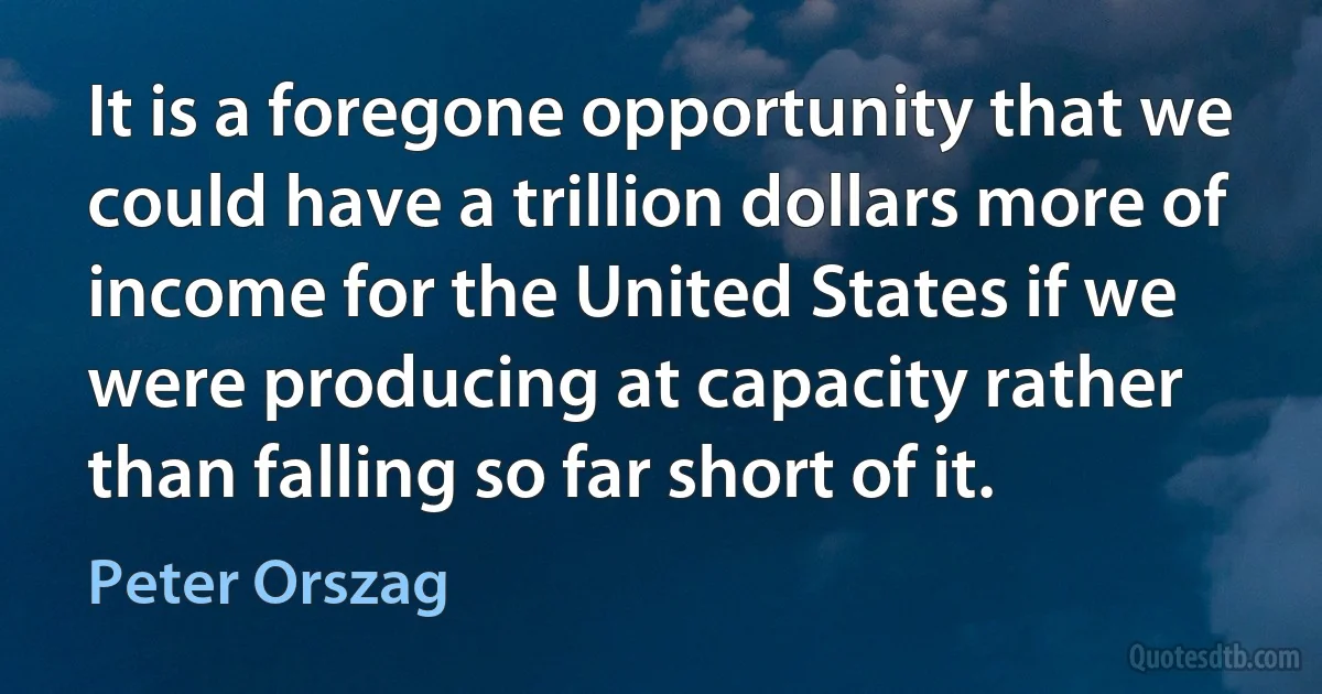 It is a foregone opportunity that we could have a trillion dollars more of income for the United States if we were producing at capacity rather than falling so far short of it. (Peter Orszag)