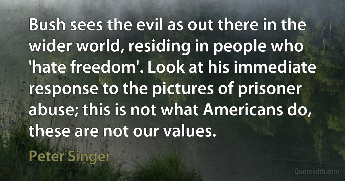 Bush sees the evil as out there in the wider world, residing in people who 'hate freedom'. Look at his immediate response to the pictures of prisoner abuse; this is not what Americans do, these are not our values. (Peter Singer)