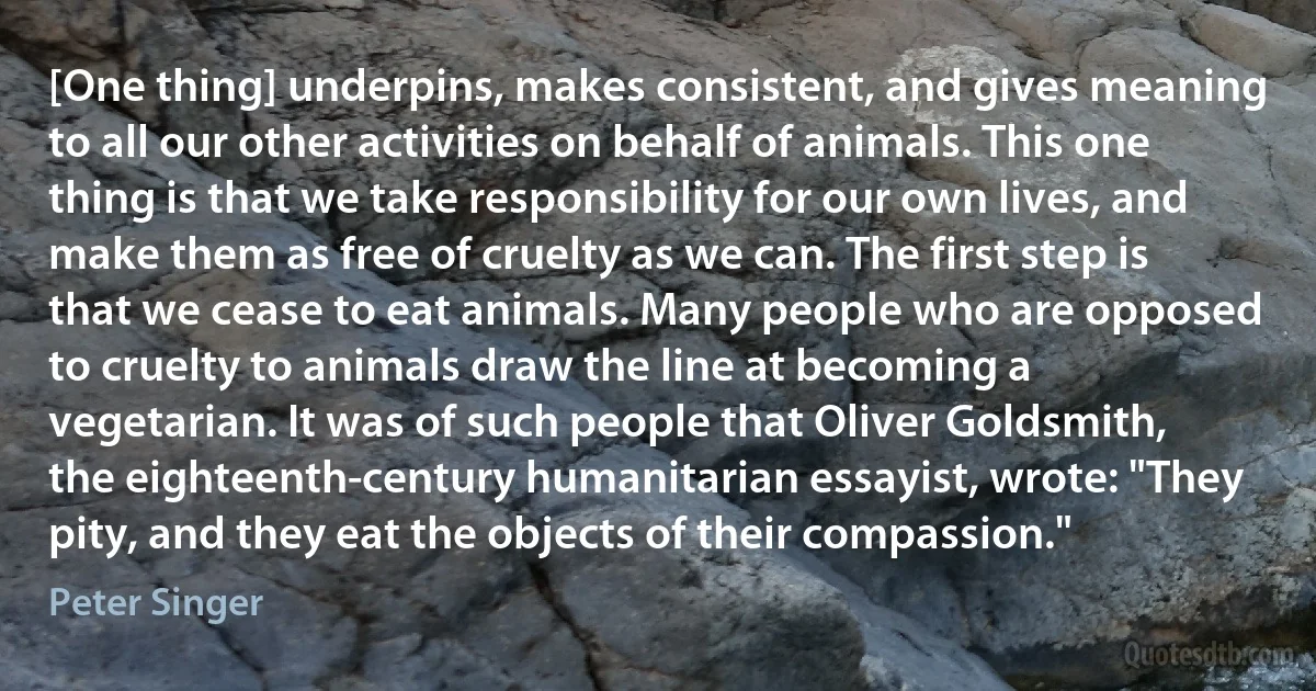 [One thing] underpins, makes consistent, and gives meaning to all our other activities on behalf of animals. This one thing is that we take responsibility for our own lives, and make them as free of cruelty as we can. The first step is that we cease to eat animals. Many people who are opposed to cruelty to animals draw the line at becoming a vegetarian. It was of such people that Oliver Goldsmith, the eighteenth-century humanitarian essayist, wrote: "They pity, and they eat the objects of their compassion." (Peter Singer)