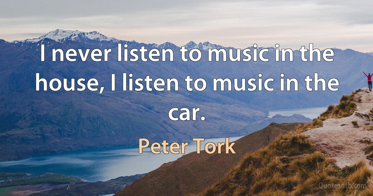 I never listen to music in the house, I listen to music in the car. (Peter Tork)