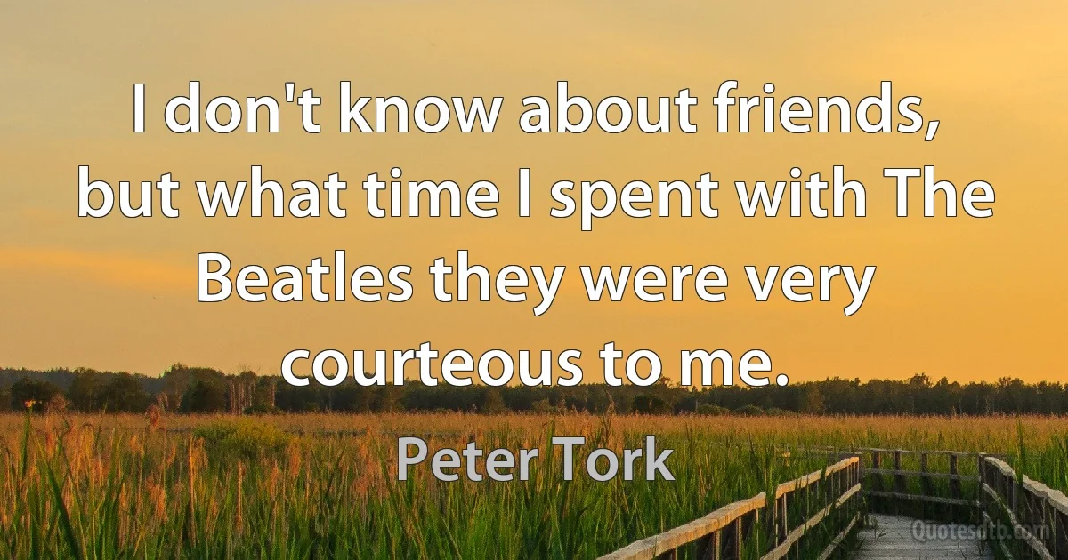 I don't know about friends, but what time I spent with The Beatles they were very courteous to me. (Peter Tork)