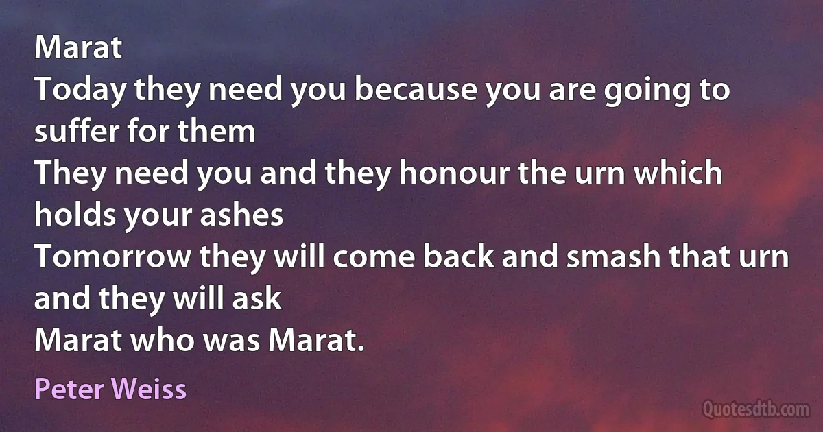 Marat
Today they need you because you are going to suffer for them
They need you and they honour the urn which holds your ashes
Tomorrow they will come back and smash that urn
and they will ask
Marat who was Marat. (Peter Weiss)