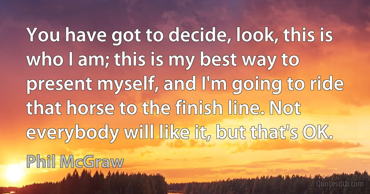 You have got to decide, look, this is who I am; this is my best way to present myself, and I'm going to ride that horse to the finish line. Not everybody will like it, but that's OK. (Phil McGraw)