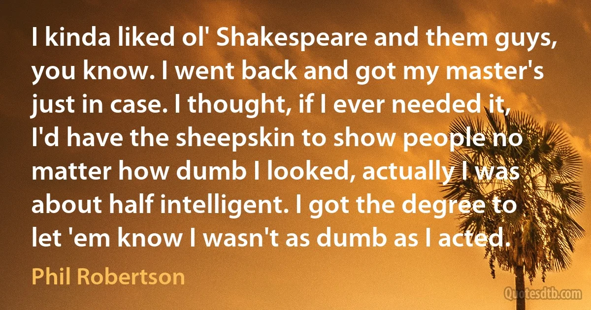 I kinda liked ol' Shakespeare and them guys, you know. I went back and got my master's just in case. I thought, if I ever needed it, I'd have the sheepskin to show people no matter how dumb I looked, actually I was about half intelligent. I got the degree to let 'em know I wasn't as dumb as I acted. (Phil Robertson)